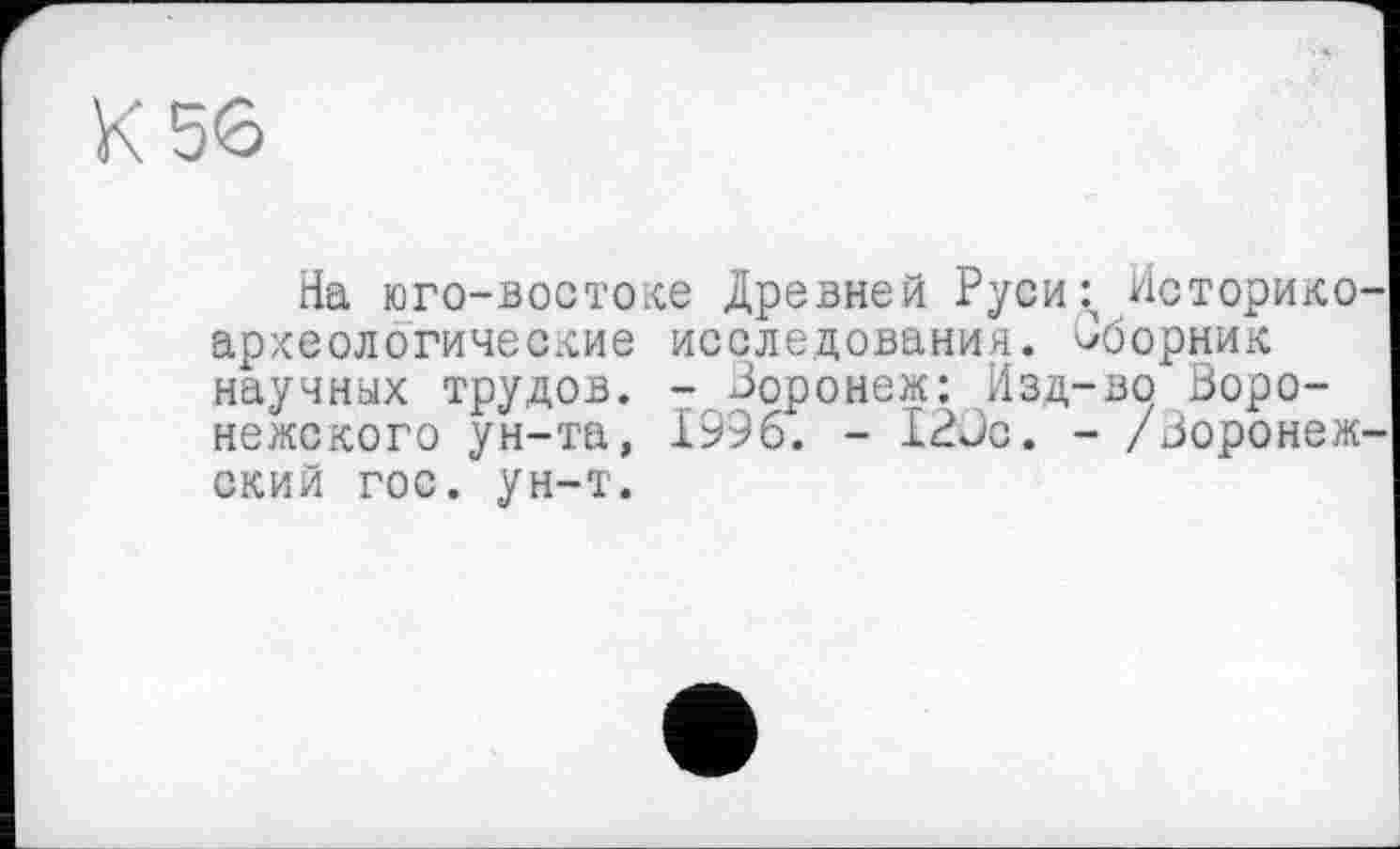 ﻿К 56
На юго-востоке Древней Руси^ Иоторико-археологические исследования, сборник научных трудов. - Воронеж: Изд-во Воронежского ун-та, 1996. - 120с. - /Воронеж' ский гос. ун-т.